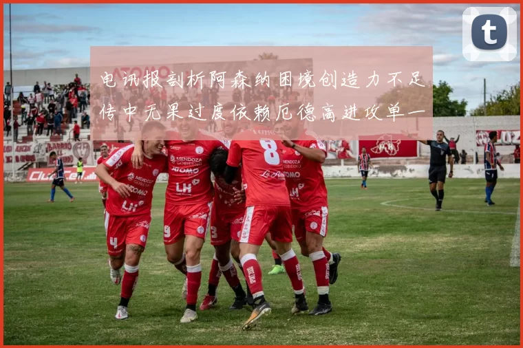 电讯报剖析阿森纳困境创造力不足传中无果过度依赖厄德高进攻单一